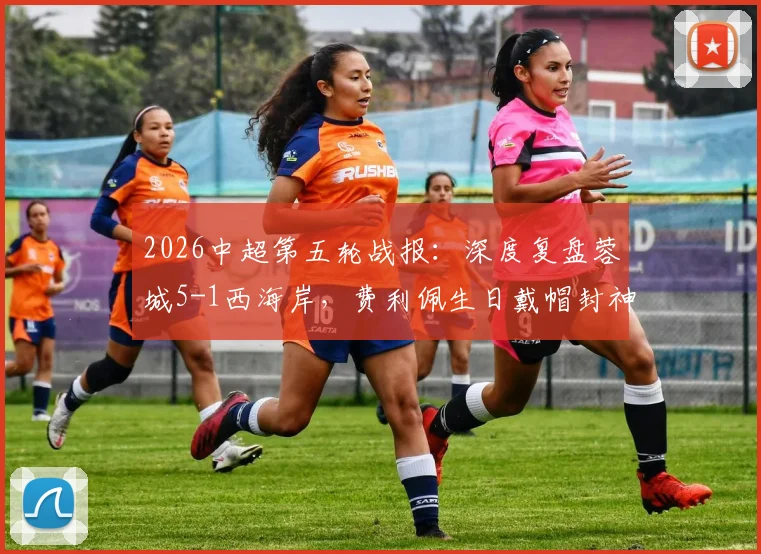 2026中超第五轮战报:深度复盘蓉城5-1西海岸,费利佩生日戴帽封神,席尔瓦传射定乾坤