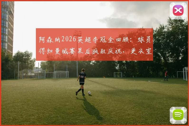 阿森纳2026英超夺冠全回顾：球员得知曼城赛果后疯狂庆祝，更衣室沸腾瞬间与冠军意义深度解析