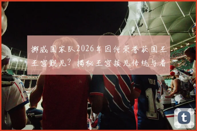 挪威国家队2026年因何荣誉获国王王宫觐见？揭秘王宫接见传统与着装礼仪