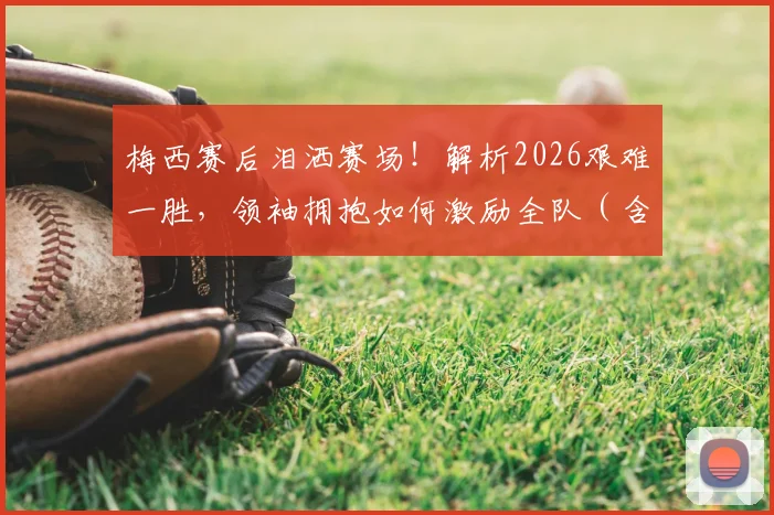 梅西赛后泪洒赛场!解析2026艰难一胜,领袖拥抱如何激励全队(含赛后采访)