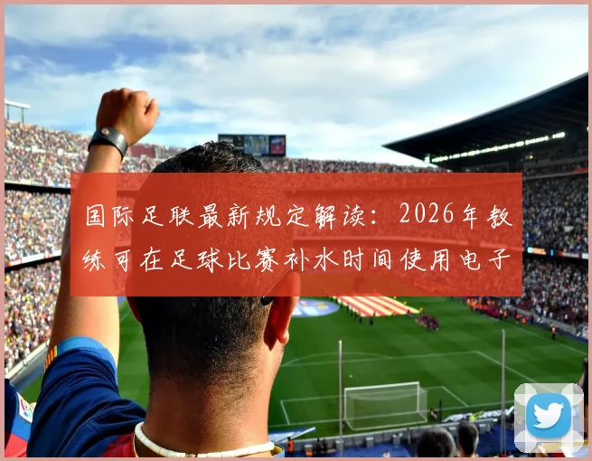 国际足联最新规定解读：2026年教练可在足球比赛补水时间使用电子设备指导球员，对战术有何影响？