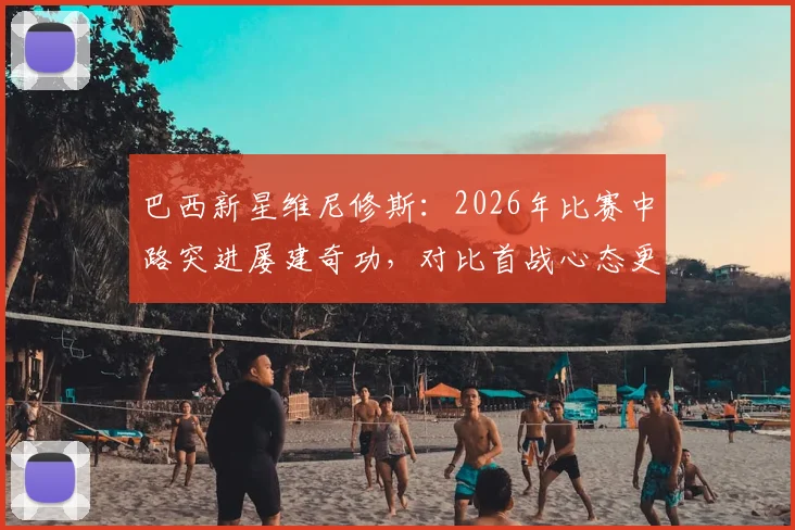 巴西新星维尼修斯：2026年比赛中路突进屡建奇功，对比首战心态更显从容，解析其技术特点与战术价值