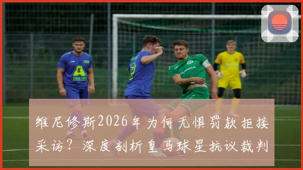 维尼修斯2026年为何无惧罚款拒接采访？深度剖析皇马球星抗议裁判背后原因与西甲罚款规定