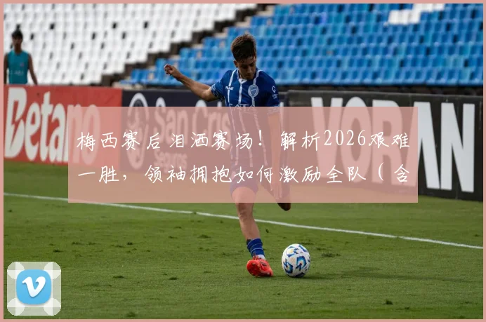 梅西赛后泪洒赛场！解析2026艰难一胜，领袖拥抱如何激励全队（含赛后采访）