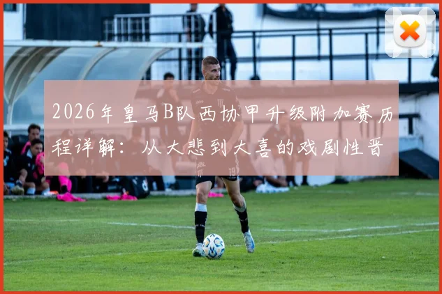 2026年皇马B队西协甲升级附加赛历程详解：从大悲到大喜的戏剧性晋级之路，对手与前景分析