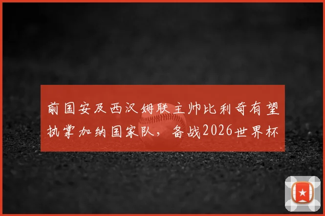 前国安及西汉姆联主帅比利奇有望执掌加纳国家队,备战2026世界杯选帅分析及最新进展追踪