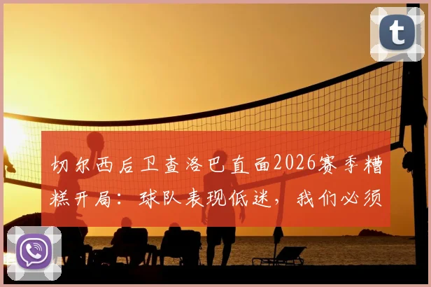 切尔西后卫查洛巴直面2026赛季糟糕开局：球队表现低迷，我们必须负起全责 _ 赛后深度访谈