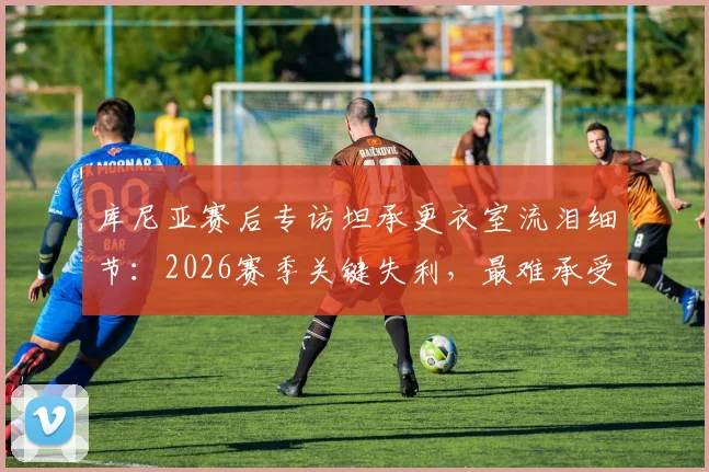 库尼亚赛后专访坦承更衣室流泪细节：2026赛季关键失利，最难承受的是让球迷一同心碎