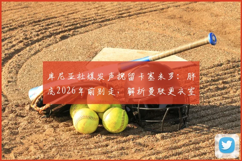 库尼亚社媒发声挽留卡塞米罗:胖虎2026年前别走,解析曼联更衣室巴西帮现状与中场引援预案