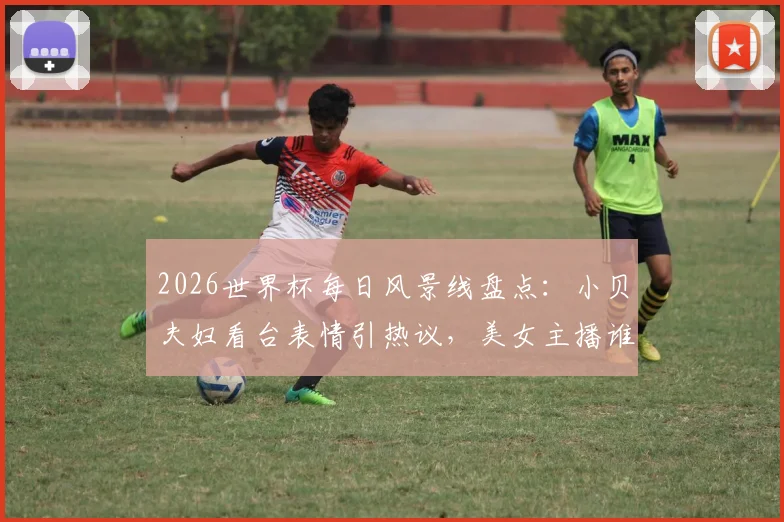 2026世界杯每日风景线盘点:小贝夫妇看台表情引热议,美女主播谁最吸睛?