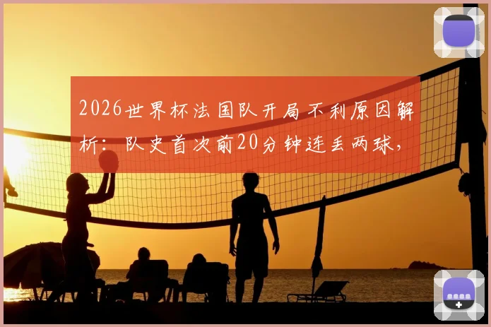 2026世界杯法国队开局不利原因解析:队史首次前20分钟连丢两球,暴露三大防守隐患与德临场调整策略