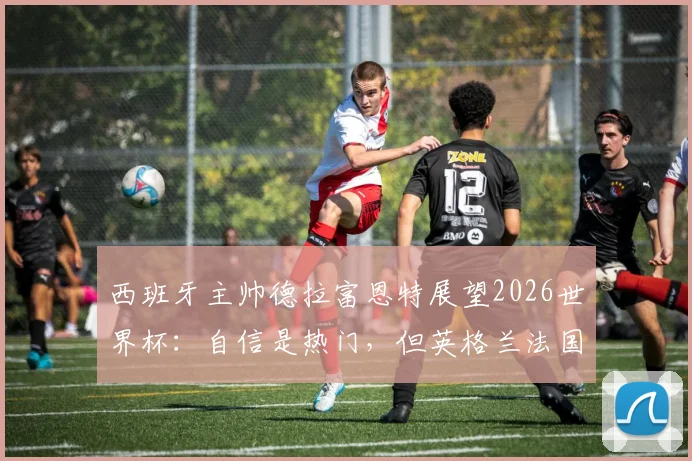 西班牙主帅德拉富恩特展望2026世界杯:自信是热门,但英格兰法国的实力同样不容小觑