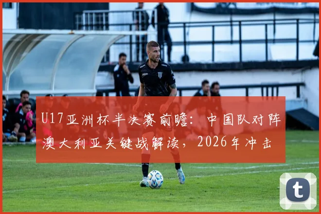 U17亚洲杯半决赛前瞻:中国队对阵澳大利亚关键战解读,2026年冲击决赛席位实力分析