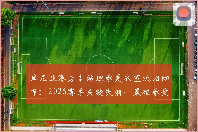 库尼亚赛后专访坦承更衣室流泪细节:2026赛季关键失利,最难承受的是让球迷一同心碎