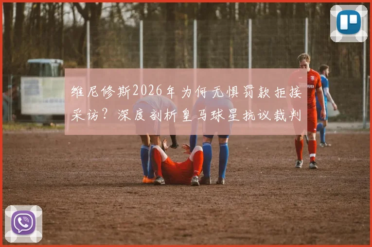 维尼修斯2026年为何无惧罚款拒接采访?深度剖析皇马球星抗议裁判背后原因与西甲罚款规定