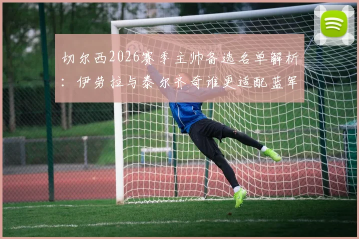 切尔西2026赛季主帅备选名单解析:伊劳拉与泰尔齐奇谁更适配蓝军战术体系?