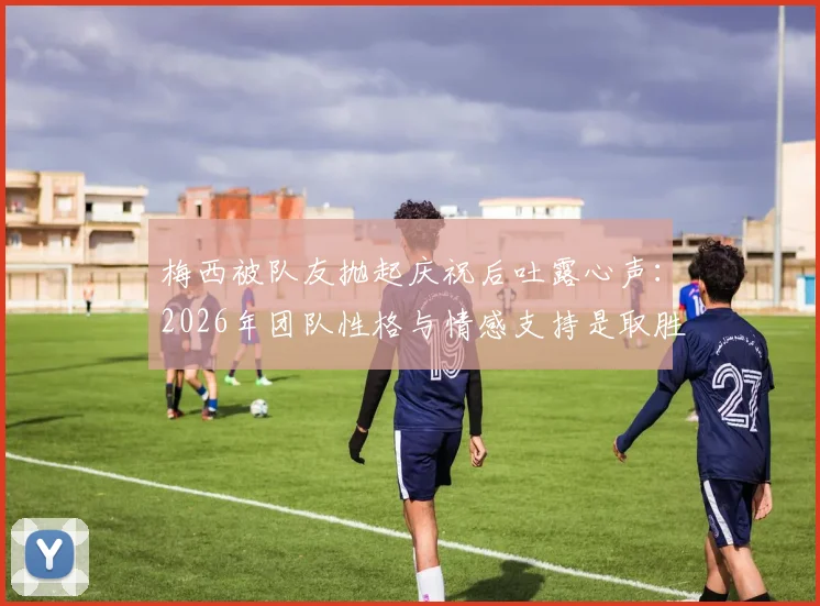 梅西被队友抛起庆祝后吐露心声:2026年团队性格与情感支持是取胜关键,详解凝聚力如何塑造冠军之师