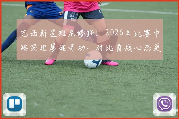 巴西新星维尼修斯：2026年比赛中路突进屡建奇功，对比首战心态更显从容，解析其技术特点与战术价值
