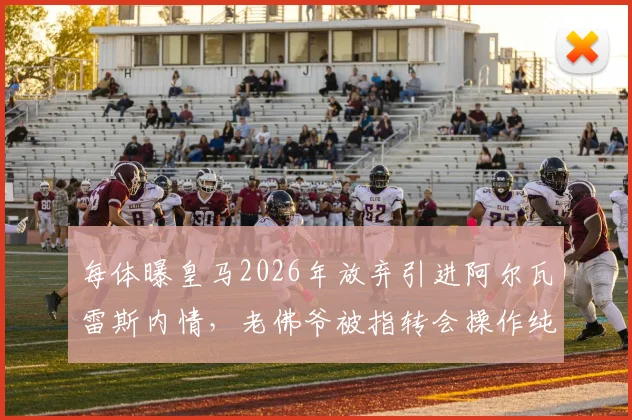 每体曝皇马2026年放弃引进阿尔瓦雷斯内情，老佛爷被指转会操作纯属作秀