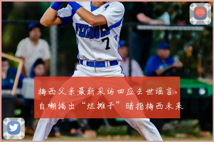 梅西父亲最新采访回应去世谣言,自嘲搞出“烂摊子”暗指梅西未来,2026年去向再成焦点