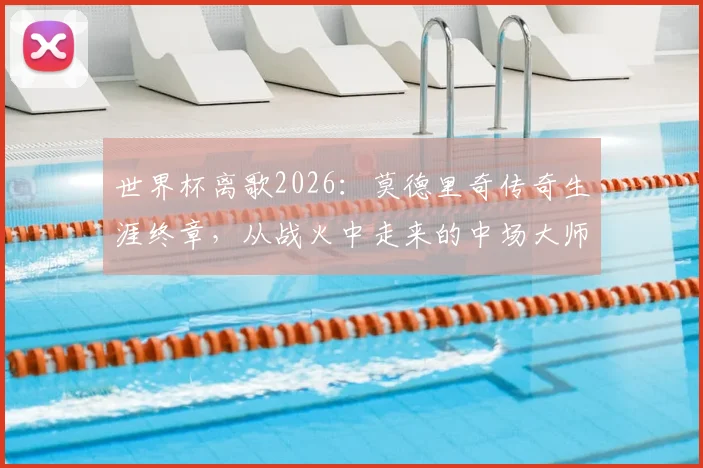 世界杯离歌2026：莫德里奇传奇生涯终章，从战火中走来的中场大师如何留名青史？