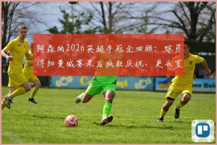 阿森纳2026英超夺冠全回顾:球员得知曼城赛果后疯狂庆祝,更衣室沸腾瞬间与冠军意义深度解析