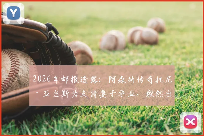 2026年邮报透露：阿森纳传奇托尼·亚当斯为支持妻子学业，毅然出售千万英镑豪宅详情