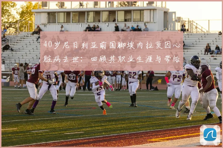 40岁尼日利亚前国脚埃内拉莫因心脏病去世:回顾其职业生涯与带给足坛的健康警示