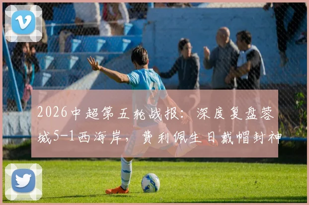 2026中超第五轮战报：深度复盘蓉城5-1西海岸，费利佩生日戴帽封神，席尔瓦传射定乾坤
