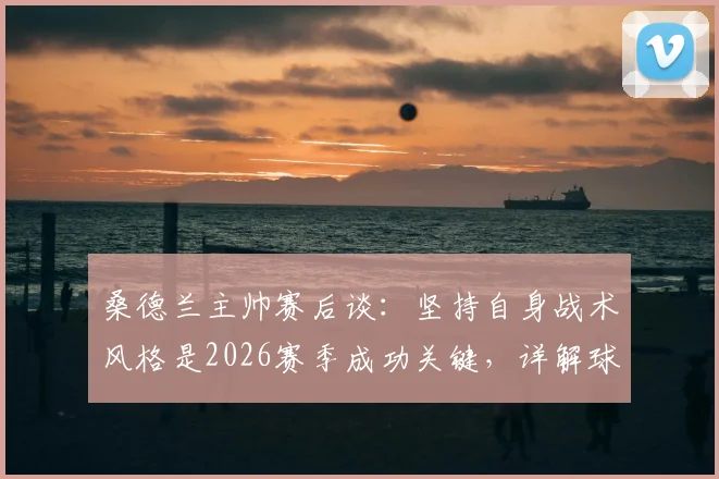 桑德兰主帅赛后谈：坚持自身战术风格是2026赛季成功关键，详解球队表现与未来展望