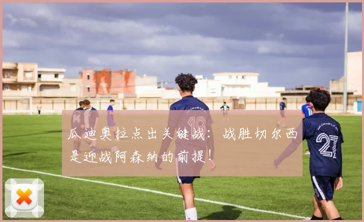 瓜迪奥拉点出关键战：战胜切尔西是迎战阿森纳的前提！
