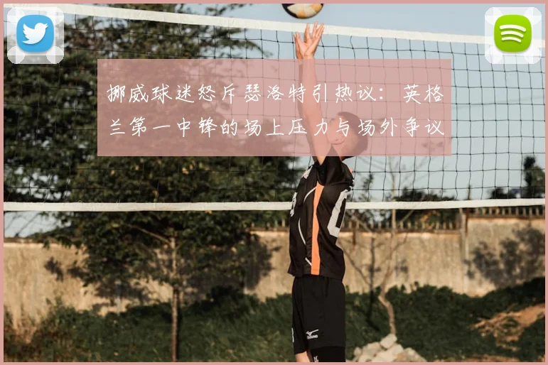 挪威球迷怒斥瑟洛特引热议:英格兰第一中锋的场上压力与场外争议深度解读,球员心理解析(2026版)