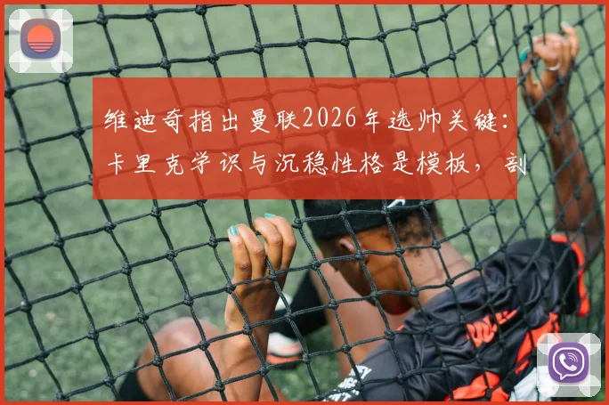 维迪奇指出曼联2026年选帅关键:卡里克学识与沉稳性格是模板,剖析红魔真正需要的主帅特质