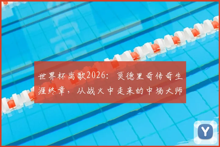 世界杯离歌2026：莫德里奇传奇生涯终章，从战火中走来的中场大师如何留名青史？