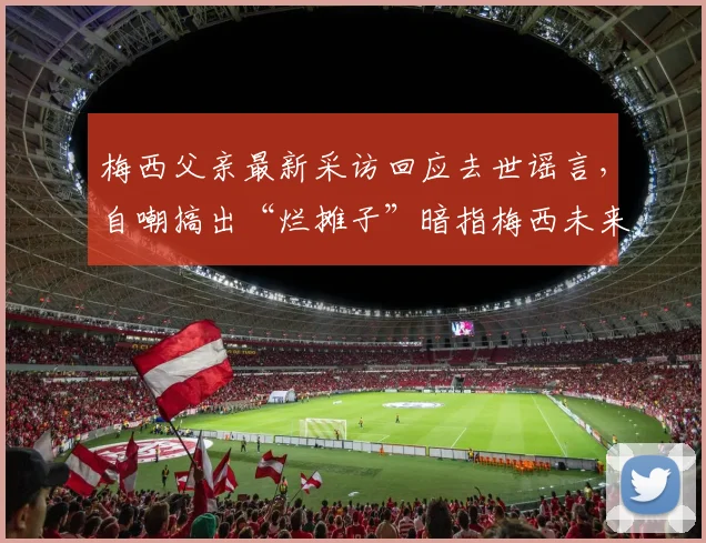 梅西父亲最新采访回应去世谣言，自嘲搞出“烂摊子”暗指梅西未来，2026年去向再成焦点