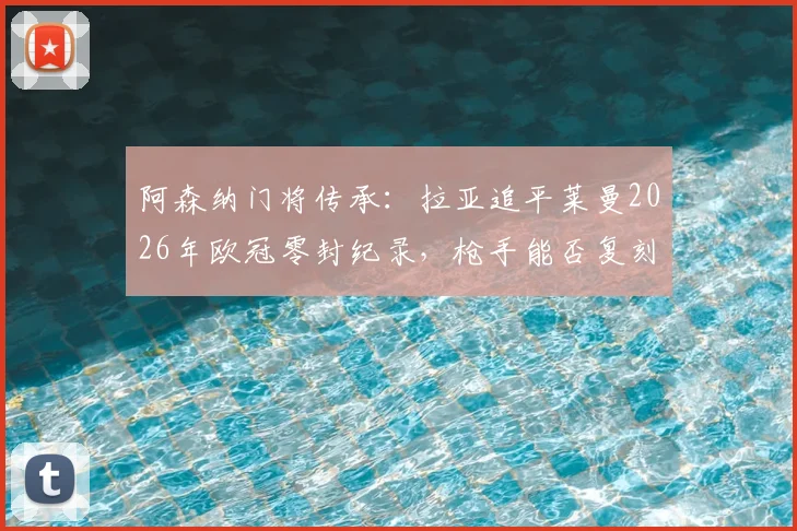 阿森纳门将传承：拉亚追平莱曼2026年欧冠零封纪录，枪手能否复刻当年决赛之路？