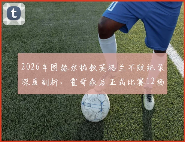 2026年图赫尔执教英格兰不败纪录深度剖析，霍奇森后正式比赛12场不败首人
