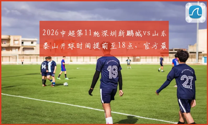 2026中超第11轮深圳新鹏城vs山东泰山开球时间提前至18点，官方最新赛程调整通知