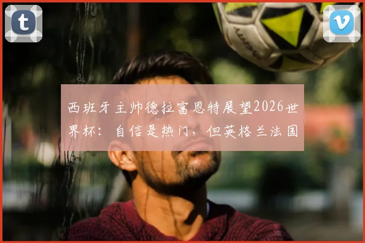 西班牙主帅德拉富恩特展望2026世界杯：自信是热门，但英格兰法国的实力同样不容小觑