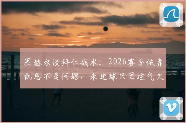 图赫尔谈拜仁战术：2026赛季依靠凯恩不是问题，未进球只因运气欠佳，赛后深度解析