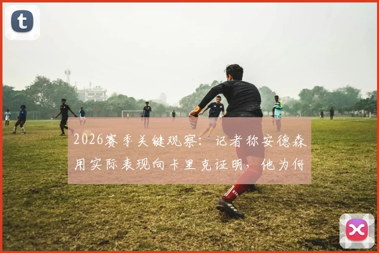 2026赛季关键观察:记者称安德森用实际表现向卡里克证明,他为何是卡塞米罗的理想替代者