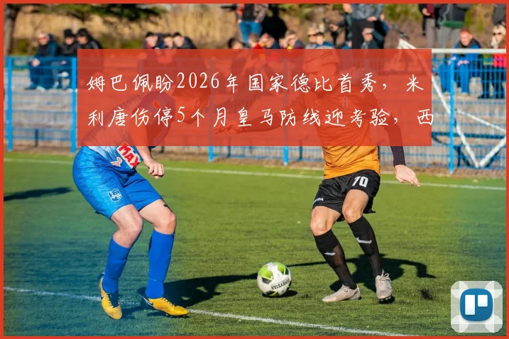 姆巴佩盼2026年国家德比首秀,米利唐伤停5个月皇马防线迎考验,西媒披露最新进展