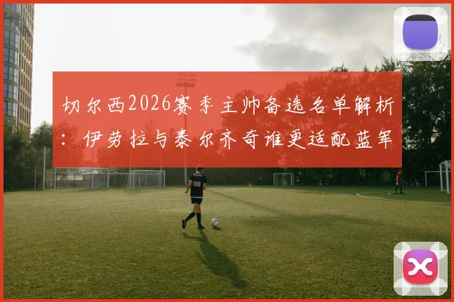 切尔西2026赛季主帅备选名单解析：伊劳拉与泰尔齐奇谁更适配蓝军战术体系？
