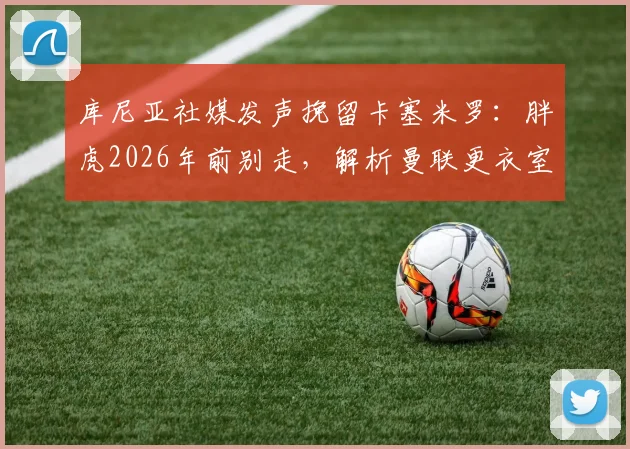 库尼亚社媒发声挽留卡塞米罗：胖虎2026年前别走，解析曼联更衣室巴西帮现状与中场引援预案