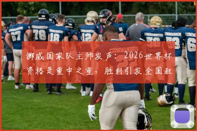 挪威国家队主帅发声:2026世界杯资格是重中之重,胜利引发全国狂欢,阵容解析与崛起原因探讨
