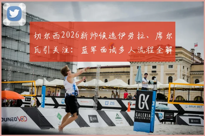 切尔西2026新帅候选伊劳拉、席尔瓦引关注:蓝军面试多人流程全解析,换帅风波下的未来走向