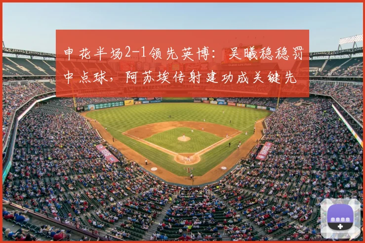 申花半场2-1领先英博:吴曦稳稳罚中点球,阿苏埃传射建功成关键先生(附上半场技术统计)