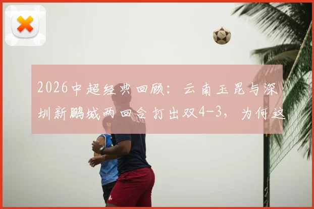2026中超经典回顾：云南玉昆与深圳新鹏城两回合打出双4-3，为何这剧本如此眼熟？