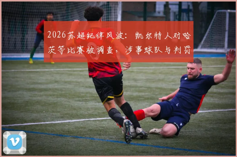 2026苏超纪律风波:凯尔特人对哈茨等比赛被调查,涉事球队与判罚争议全解析