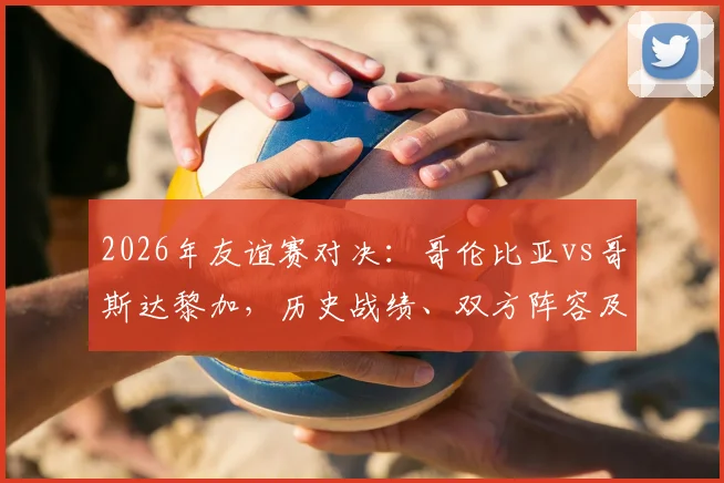 2026年友谊赛对决：哥伦比亚vs哥斯达黎加，历史战绩、双方阵容及状态全解析，附赛事前瞻
